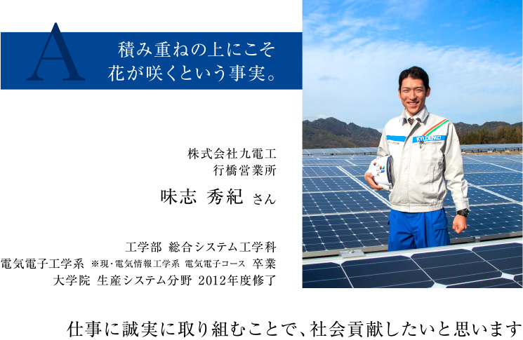 株式会社九電工行橋営業所味志 秀紀 さん 工学部 総合システム工学科電気電子工学系 卒業大学院 生産システム分野 2012年度修了
